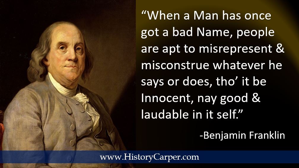 When a Man has once got a bad Name, people are apt to misrepresent & misconstrue whatever he says or does, tho’ it be Innocent, nay, good & laudable in it self. -Ben Franklin