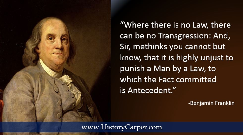 Where there is no Law, there can be no Transgression: And, Sir, methinks you cannot but know, that it is highly unjust to punish a Man by a Law, to which the Fact committed is Antecedent. -Ben Franklin