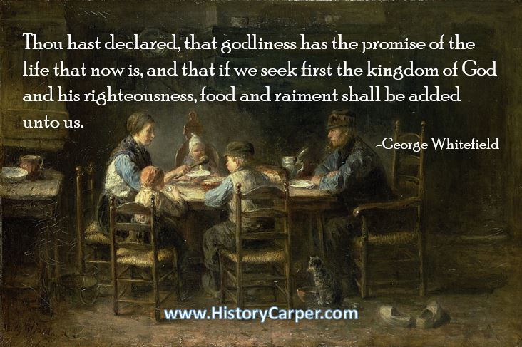 Thou hast declared, that godliness has the promise of the life that now is, and that if we seek first the kingdom of God and his righteousness, food and raiment shall be added unto us. -George Whitefield