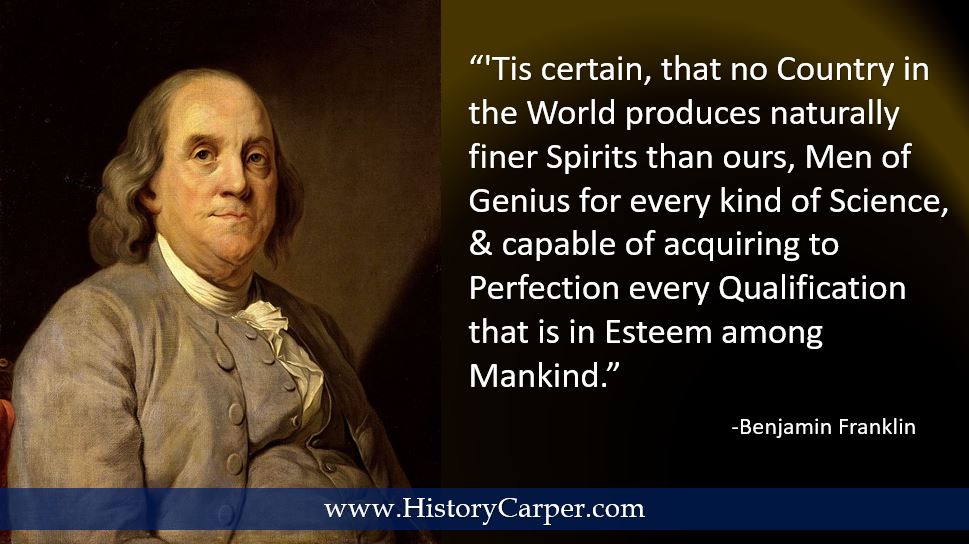 Tis certain, that no Country in the World produces naturally finer Spirits than ours, Men of Genius for every kind of Science, and capable of acquiring to Perfection every Qualification that is in Esteem among Mankind. -Benjamin Franklin